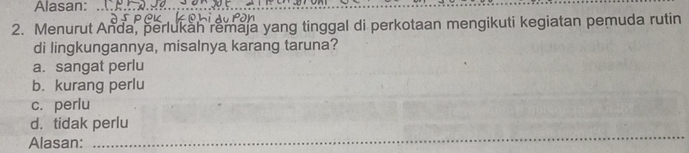 Alasan:__
2. Menurut Anda, perlukah remaja yang tinggal di perkotaan mengikuti kegiatan pemuda rutin
di lingkungannya, misalnya karang taruna?
a. sangat perlu
b.kurang perlu
c. perlu
_
d. tidak perlu
Alasan: