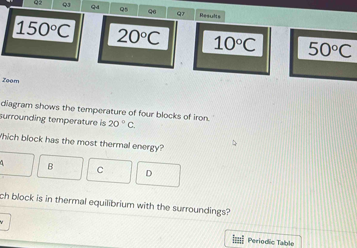 Results
150°C
20°C
10°C
50°C
Zoom
diagram shows the temperature of four blocks of iron.
surrounding temperature is 20°C. 
Which block has the most thermal energy?
4
B
C
D
ch block is in thermal equilibrium with the surroundings?
Periodic Table