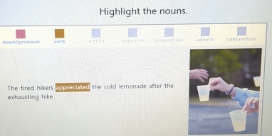 Highlight the nouns.
noun/promoun werb article adjective preposition adverb conjunction
The tired hikers apprecialed the cold lemonade after the
exhausting hike.