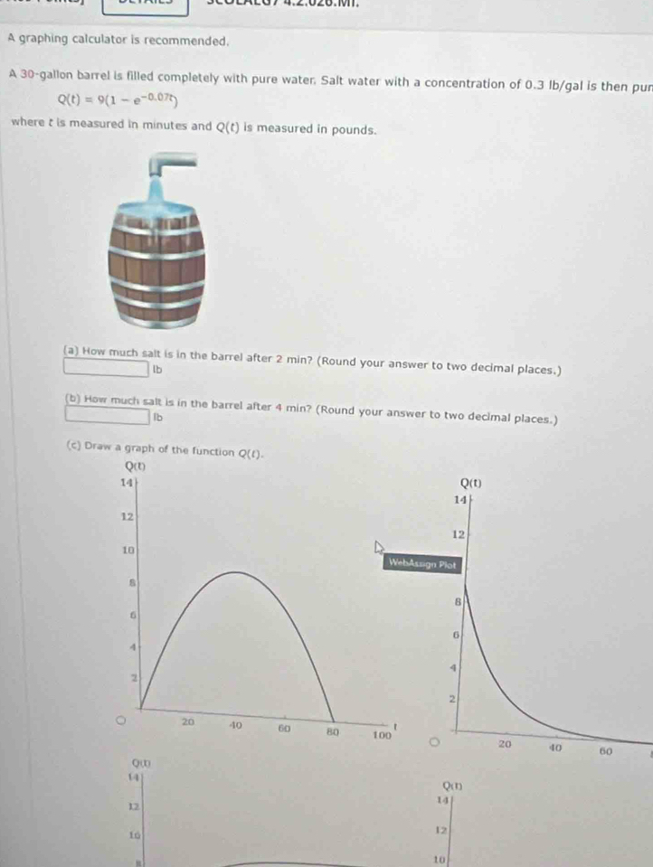 A graphing calculator is recommended.
A 30-gallon barrel is filled completely with pure water. Salt water with a concentration of 0.3 Ib/gal is then pur
Q(t)=9(1-e^(-0.07t))
where t is measured in minutes and Q(t) is measured in pounds.
(a) How much salt is in the barrel after 2 min? (Round your answer to two decimal places.)
lb
(b) How much salt is in the barrel after 4 min? (Round your answer to two decimal places.)
lb
(c) Draw a graph of th
Q(r)
14
12
10