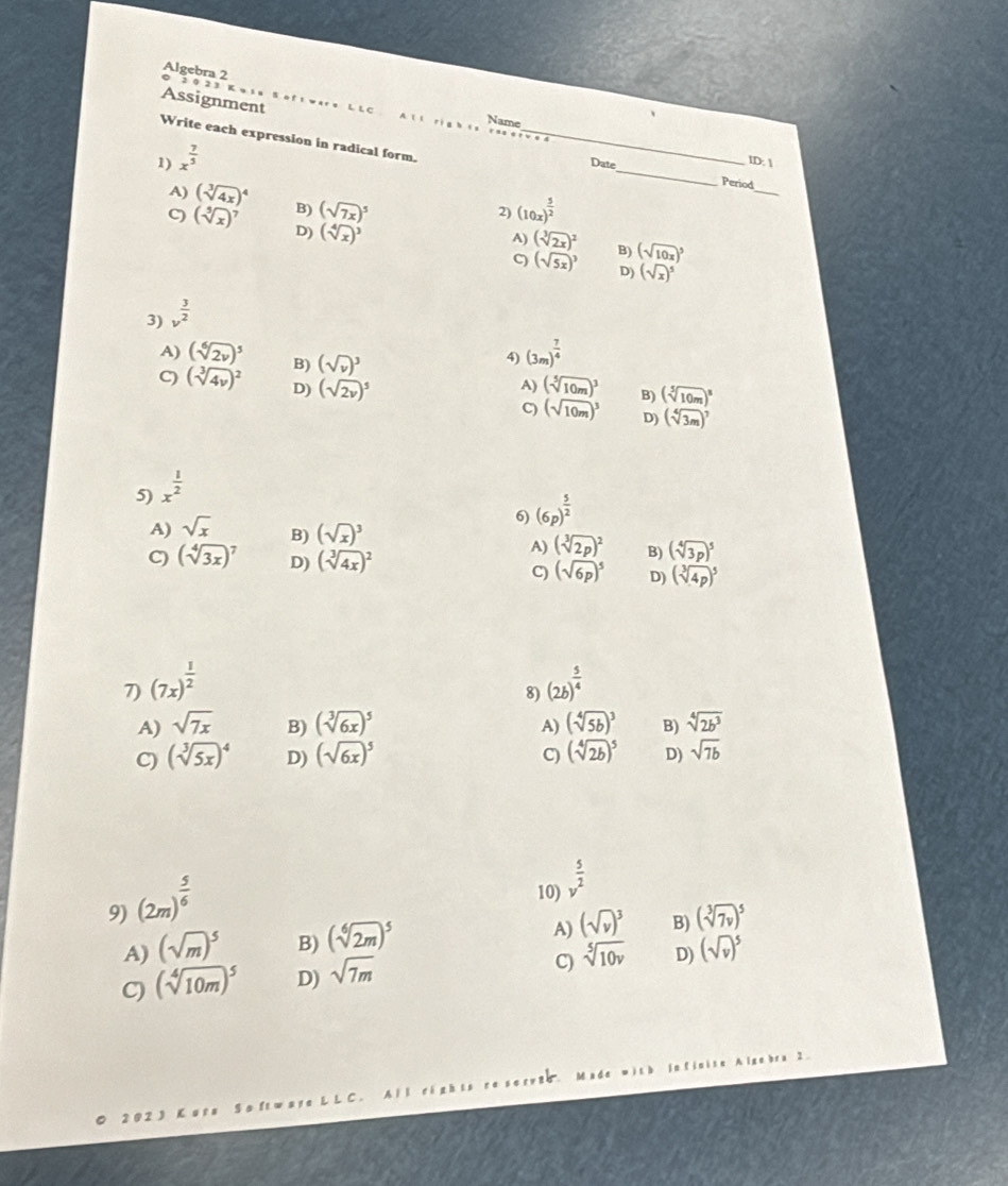 Algebra 2
2 0 23
Assignment L LC
、
Name
A ll rig h is rao
Write each expression in radical form._
1) x^(frac 7)5
D:
Date_ Period
2) (10x)^ 5/2 
_
A) (sqrt[3](4x))^4 B) (sqrt(7x))^5 (sqrt[3](2x))^2
9 (sqrt[5](x))^7 D) (sqrt[4](x))^3 (sqrt(5x))^3 B) (sqrt(10x))^5
A)
C
D) (sqrt(x))^5
3) v^(frac 3)2
4) (3m)^ 7/4 
A) (sqrt[6](2v))^5 B) (sqrt(v))^3 (sqrt[5](10m))^3 (sqrt[5](10m))^8
A)
B)
C) (sqrt[3](4v))^2 D) (sqrt(2v))^5 C) (sqrt(10m))^3 D) (sqrt[4](3m))^7
5) x^(frac 1)2
6) (6p)^ 5/2 
A) sqrt(x) B) (sqrt(x))^3 (sqrt[3](2p))^2 B) (sqrt[4](3p))^5
A)
C) (sqrt[4](3x))^7 D) (sqrt[3](4x))^2 (sqrt(6p))^5 D) (sqrt[3](4p))^5
C)
7) (7x)^ 1/2  (2b)^ 5/4 
8)
A) sqrt(7x) B) (sqrt[3](6x))^5 (sqrt[4](5b))^3 B) sqrt[4](2b^3)
A)
C) (sqrt[3](5x))^4 D) (sqrt(6x))^5 (sqrt[4](2b))^5 D) sqrt(7b)
C)
9) (2m)^ 5/6 
10) v^(frac 5)2
A)
A) (sqrt(m))^5 B) (sqrt[6](2m))^5 (sqrt(v))^3 B) (sqrt[3](7v))^5
C)
C) (sqrt[4](10m))^5 D) sqrt(7m) sqrt[5](10v) D) (sqrt(v))^5
2 ware LLC. All rights re sorvze. Made with infinite Algebra 2.
So