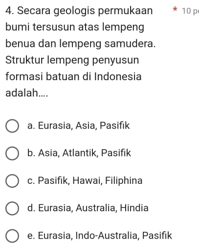 Secara geologis permukaan * 10 p
bumi tersusun atas lempeng
benua dan lempeng samudera.
Struktur lempeng penyusun
formasi batuan di Indonesia
adalah....
a. Eurasia, Asia, Pasifik
b. Asia, Atlantik, Pasifık
c. Pasifık, Hawai, Filiphina
d. Eurasia, Australia, Hindia
e. Eurasia, Indo-Australia, Pasifık