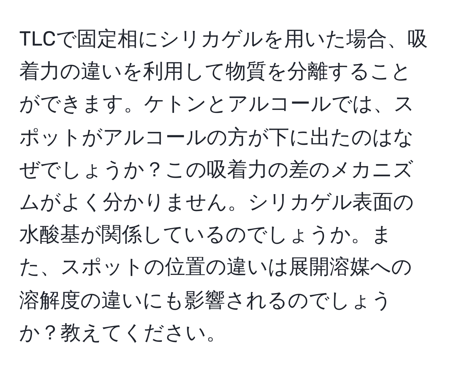 TLCで固定相にシリカゲルを用いた場合、吸着力の違いを利用して物質を分離することができます。ケトンとアルコールでは、スポットがアルコールの方が下に出たのはなぜでしょうか？この吸着力の差のメカニズムがよく分かりません。シリカゲル表面の水酸基が関係しているのでしょうか。また、スポットの位置の違いは展開溶媒への溶解度の違いにも影響されるのでしょうか？教えてください。