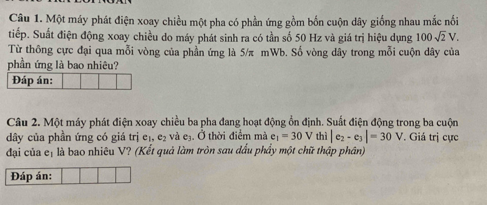 Một máy phát điện xoay chiều một pha có phần ứng gồm bốn cuộn dây giống nhau mắc nối 
tiếp. Suất điện động xoay chiều do máy phát sinh ra có tần số 50 Hz và giá trị hiệu dụng 100sqrt(2)V. 
Từ thông cực đại qua mỗi vòng của phần ứng là 5/π mWb. Số vòng dây trong mỗi cuộn dây của 
phần ứng là bao nhiêu? 
Đáp án: 
Câu 2. Một máy phát điện xoay chiều ba pha đang hoạt động ổn định. Suất điện động trong ba cuộn 
ây của phần ứng có giá trị e_1, e_2 và e_3. Ở thời điểm mà e_1=30V thì |e_2-e_3|=30V. Giá trị cực 
đại của et là bao nhiêu V? (Kết quả làm tròn sau dấu phầy một chữ thập phân) 
Đáp án: