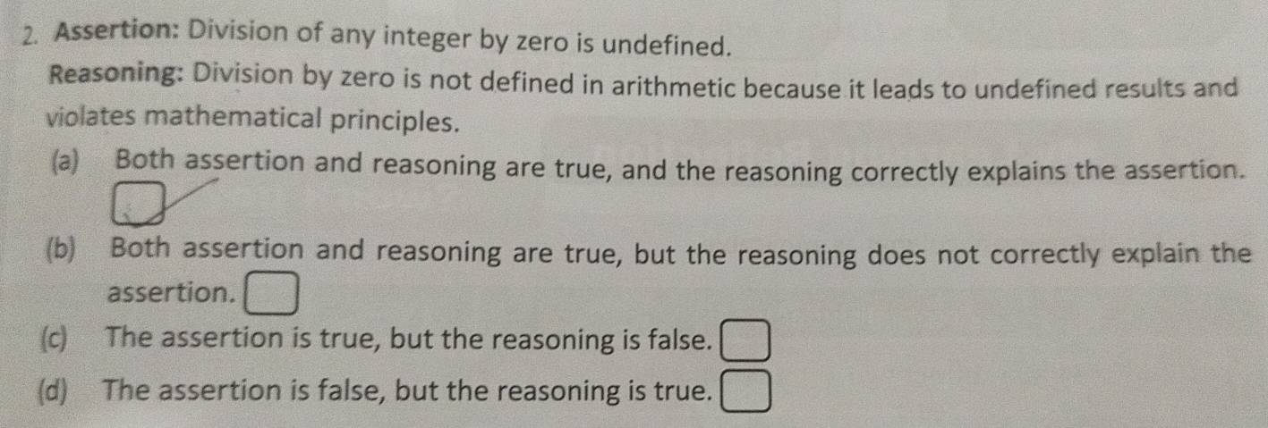 Assertion: Division of any integer by zero is undefined.
Reasoning: Division by zero is not defined in arithmetic because it leads to undefined results and
violates mathematical principles.
(a) Both assertion and reasoning are true, and the reasoning correctly explains the assertion.
(b) Both assertion and reasoning are true, but the reasoning does not correctly explain the
assertion.
(c) The assertion is true, but the reasoning is false.
(d) The assertion is false, but the reasoning is true.