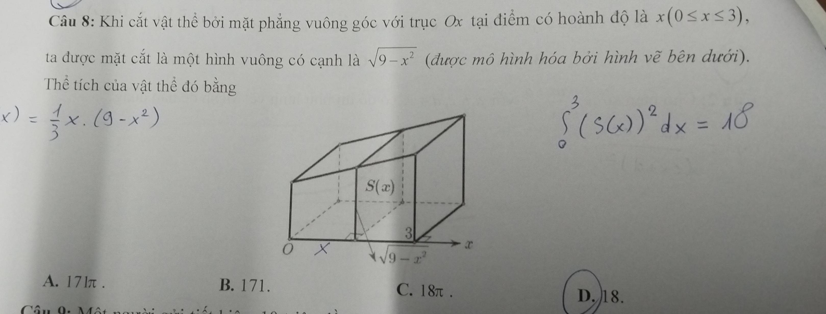 Khi cắt vật thể bởi mặt phẳng vuông góc với trục Ox tại điểm có hoành độ là x(0≤ x≤ 3),
ta được mặt cắt là một hình vuông có cạnh là sqrt(9-x^2) (được mô hình hóa bởi hình vẽ bên dưới).
Thể tích của vật thể đó bằng
A. 17lπ . B. 171. C. 18π .
D. 18.