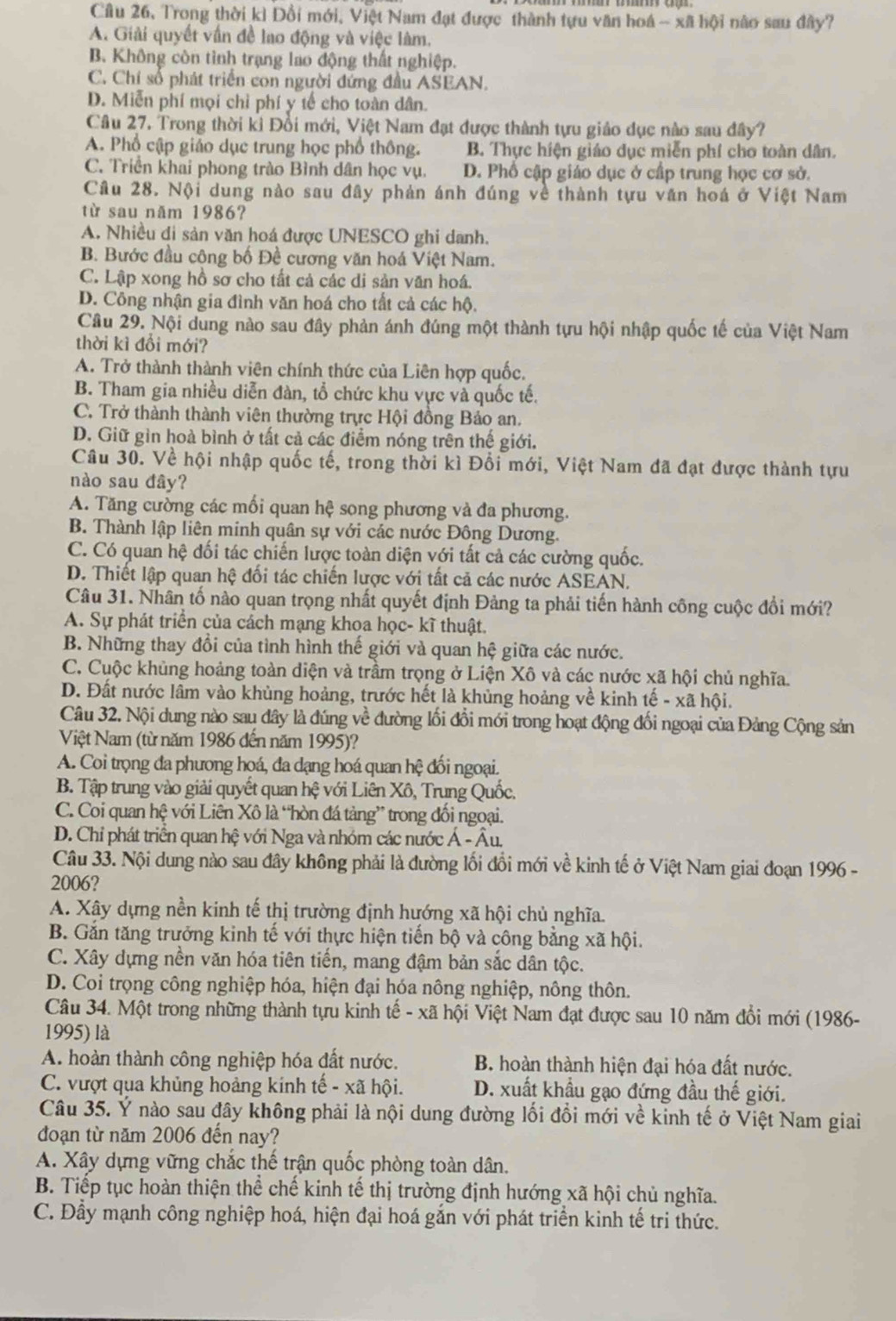 Câu 26, Trong thời kì Đổi mới, Việt Nam đạt được thành tựu văn hoá - xã hội nào sau đây?
A. Giải quyết vấn đề lao động và việc làm.
B. Không còn tình trạng lao động thất nghiệp.
C. Chí số phát triển con người đứng đầu ASEAN.
D. Miễn phí mọi chỉ phí y tế cho toàn dân.
Câu 27. Trong thời kỉ Đồi mới, Việt Nam đạt được thành tựu giáo đục nào sau đây?
A. Phổ cập giảo dục trung học phổ thông. B. Thực hiện giáo dục miễn phí cho toàn dân.
C. Triển khai phong trào Bình dân học vụ. D. Phố cập giáo dục ở cấp trung học cơ sở.
Câu 28. Nội dung nào sau đây phản ánh đúng về thành tựu văn hoá ở Việt Nam
từ sau năm 1986?
A. Nhiều di sản văn hoá được UNESCO ghi danh.
B. Bước đầu công bố Đề cương văn hoá Việt Nam.
C. Lập xong hồ sơ cho tất cả các di sản văn hoá.
D. Công nhận gia đình văn hoá cho tất cả các hộ.
Câu 29. Nội dung nào sau đây phản ánh đúng một thành tựu hội nhập quốc tế của Việt Nam
thời kì đổi mới?
A. Trở thành thành viên chính thức của Liên hợp quốc.
B. Tham gia nhiều diễn đàn, tổ chức khu vực và quốc tế.
C. Trở thành thành viên thường trực Hội đồng Bảo an.
D. Giữ gìn hoà bình ở tất cả các điểm nóng trên thế giới.
Câu 30. Về hội nhập quốc tế, trong thời kì Đổi mới, Việt Nam đã đạt được thành tựu
nào sau đây?
A. Tăng cường các mối quan hệ song phương và đa phương.
B. Thành lập liên minh quân sự với các nước Đông Dương.
C. Có quan hệ đối tác chiến lược toàn diện với tất cả các cường quốc.
D. Thiết lập quan hệ đối tác chiến lược với tất cả các nước ASEAN.
Câu 31. Nhân tố nào quan trọng nhất quyết định Đảng ta phải tiến hành công cuộc đồi mới?
A. Sự phát triển của cách mạng khoa học- kĩ thuật.
B. Những thay đổi của tình hình thế giới và quan hệ giữa các nước.
C. Cuộc khủng hoàng toàn diện và trầm trọng ở Liện Xô và các nước xã hội chủ nghĩa.
D. Đất nước lâm vào khùng hoảng, trước hết là khủng hoảng về kinh tế - xã hội.
Câu 32. Nội dung nào sau dây là đúng về đường lối đổi mới trong hoạt động đối ngoại của Đảng Cộng sản
Việt Nam (từ năm 1986 đến năm 1995)?
A. Coi trọng đa phương hoá, đa dạng hoá quan hệ đối ngoại.
B. Tập trung vào giải quyết quan hệ với Liên Xô, Trung Quốc.
C. Coi quan hệ với Liên Xô là “hòn đá tảng” trong đối ngoại.
D. Chỉ phát triển quan hệ với Nga và nhóm các nước Á - Âu.
Câu 33. Nội dung nào sau đây không phải là đường lối đổi mới về kinh tế ở Việt Nam giai đoạn 1996 -
2006?
A. Xây dựng nền kinh tế thị trường định hướng xã hội chủ nghĩa.
B. Gắn tăng trưởng kinh tế với thực hiện tiến bộ và công bằng xã hội.
C. Xây dựng nền văn hóa tiên tiền, mang đậm bản sắc dân tộc.
D. Coi trọng công nghiệp hóa, hiện đại hóa nông nghiệp, nông thôn.
Câu 34. Một trong những thành tựu kinh tế - xã hội Việt Nam đạt được sau 10 năm đổi mới (1986-
1995) là
A. hoàn thành công nghiệp hóa đất nước. B. hoàn thành hiện đại hóa đất nước.
C. vượt qua khủng hoảng kinh tế - xã hội. D. xuất khẩu gạo đứng đầu thế giới.
Câu 35. Ý nào sau đây không phải là nội dung đường lối đồi mới về kinh tế ở Việt Nam giai
đoạn từ năm 2006 đến nay?
A. Xây dựng vững chắc thế trận quốc phòng toàn dân.
B. Tiếp tục hoàn thiện thể chế kinh tế thị trường định hướng xã hội chủ nghĩa.
C. Đầy mạnh công nghiệp hoá, hiện đại hoá gắn với phát triển kinh tế tri thức.