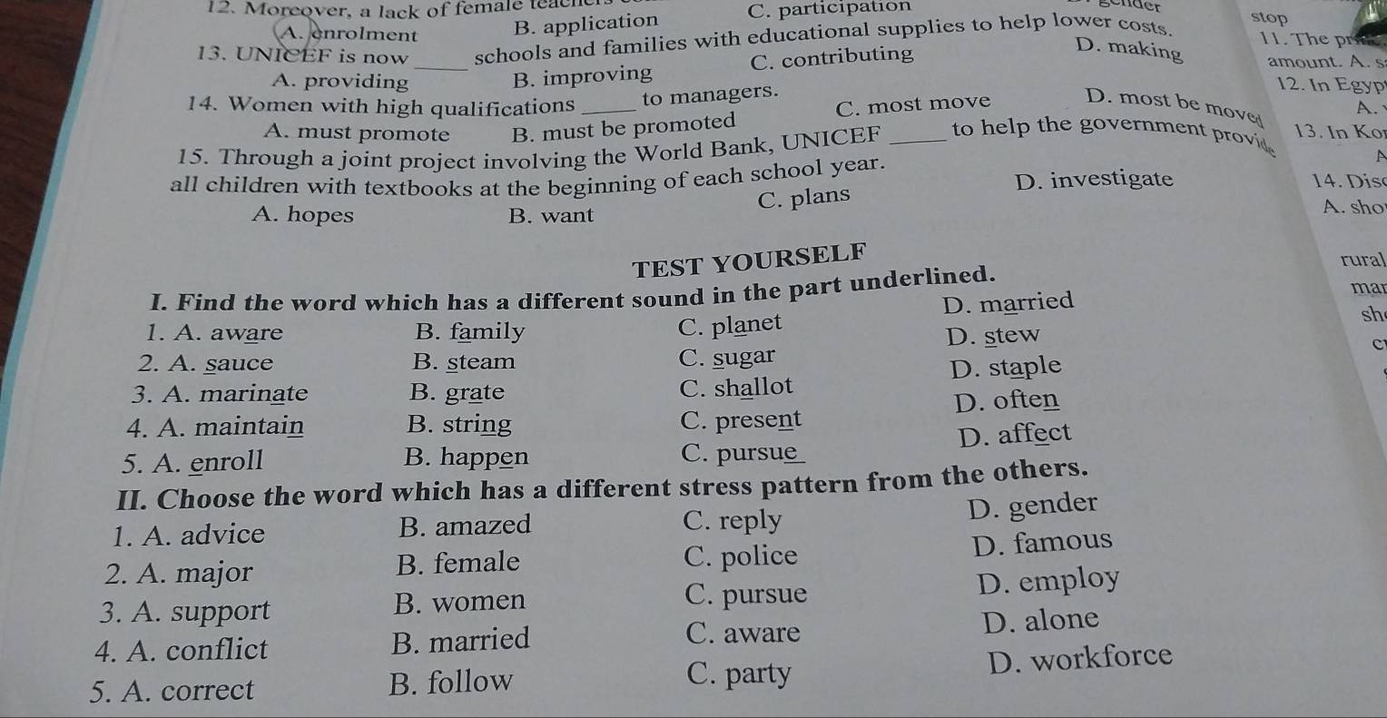 Moreover, a lack of female teach
A. enrolment B. application C. participation
gender stop
13. UNICEF is now schools and families with educational supplies to help lower costs.
11. The pric
A. providing B. improving C. contributing
D. making amount. A. s
12. In Egyp
14. Women with high qualifications _to managers. D. most be move A.
A. must promote B. must be promoted C. most move
13. In Ko
15. Through a joint project involving the World Bank, UNICEF _to help the government provid 
A
all children with textbooks at the beginning of each school year. D. investigate is
C. plans
A. hopes B. want
A. sho
TEST YOURSELF
rural
I. Find the word which has a different sound in the part underlined.
D. married
mar
C. planet
sh
1. A. aware B. family D. stew
c
2. A. sauce B. steam C. sugar
3. A. marinate B. grate C. shallot D. staple
4. A. maintain B. string C. present D. often
D. affect
5. A. enroll B. happen C. purs
II. Choose the word which has a different stress pattern from the others.
1. A. advice B. amazed C. reply
D. gender
2. A. major B. female C. police
D. famous
C. pursue
3. A. support B. women D. employ
C. aware
4. A. conflict B. married D. alone
C. party
5. A. correct B. follow D. workforce