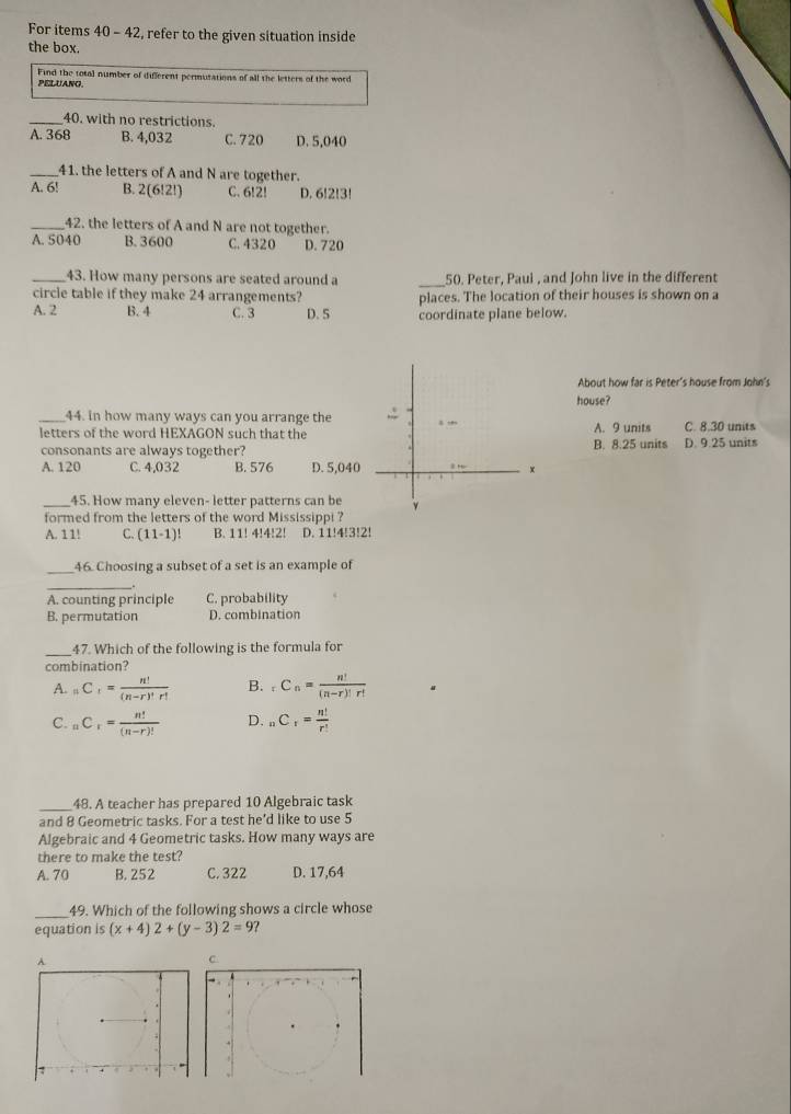 For items 40 - 42, refer to the given situation inside
the box.
Find the total number of different permutations of all the letters of the word
PELUANO
_40. with no restrictions.
A. 368 B. 4,032 C. 720 D. 5,040
_41. the letters of A and N are together.
A. 6! B. 2(6!2!) C. 6!2! D. 6!2!3!
_42. the letters of A and N are not together.
A. 5040 B. 3600 C. 4320 D.720
_43. How many persons are seated around a _50. Peter, Paul , and John live in the different
circle table if they make 24 arrangements?
A. 2 B. 4 C. 3 D. S places. The location of their houses is shown on a
coordinate plane below.
About how far is Peter's house from John's
house?
_44. in how many ways can you arrange the 
letters of the word HEXAGON such that theB. 8.25 units A. 9 units C. 8.30 units
consonants are always together?D. 9.25 units
A. 120 C. 4,032 B. 576 D. 5,040
_45. How many eleven- letter patterns can be
formed from the letters of the word Mississippi ?
A. 11! C. (11-1)! B. 11! 4!4!2! D. 11!4!3!2!
_46. Choosing a subset of a set is an example of
A. counting principle C. probability
B. permutation D. combination
_
47. Which of the following is the formula for
combination?
A. _nC_r= n!/(n-r)!r!  B. _rC_n= n!/(n-r)!r! 
C. nC_r= n!/(n-r)!  D. _n= n!/r! 
_48. A teacher has prepared 10 Algebraic task
and 8 Geometric tasks. For a test he'd like to use 5
Algebraic and 4 Geometric tasks. How many ways are
there to make the test?
A. 70 B. 252 C. 322 D. 17,64
_49. Which of the following shows a circle whose
equation is (x+4)2+(y-3)2=9
C