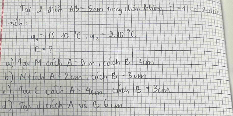 Tai I dien AB=5cm trong chan Runāng y=1cn^(1cn)
dich
q_7=1610^(-9)C, q_2=9.10^(-9)C
_ r= 9 
a yow M cach A=8cm cach B=3cm
b) Mach A=2cm cach B=3cm
) you ccatch A=4cm cach B=3cm
(ì gaudcách A và bcm