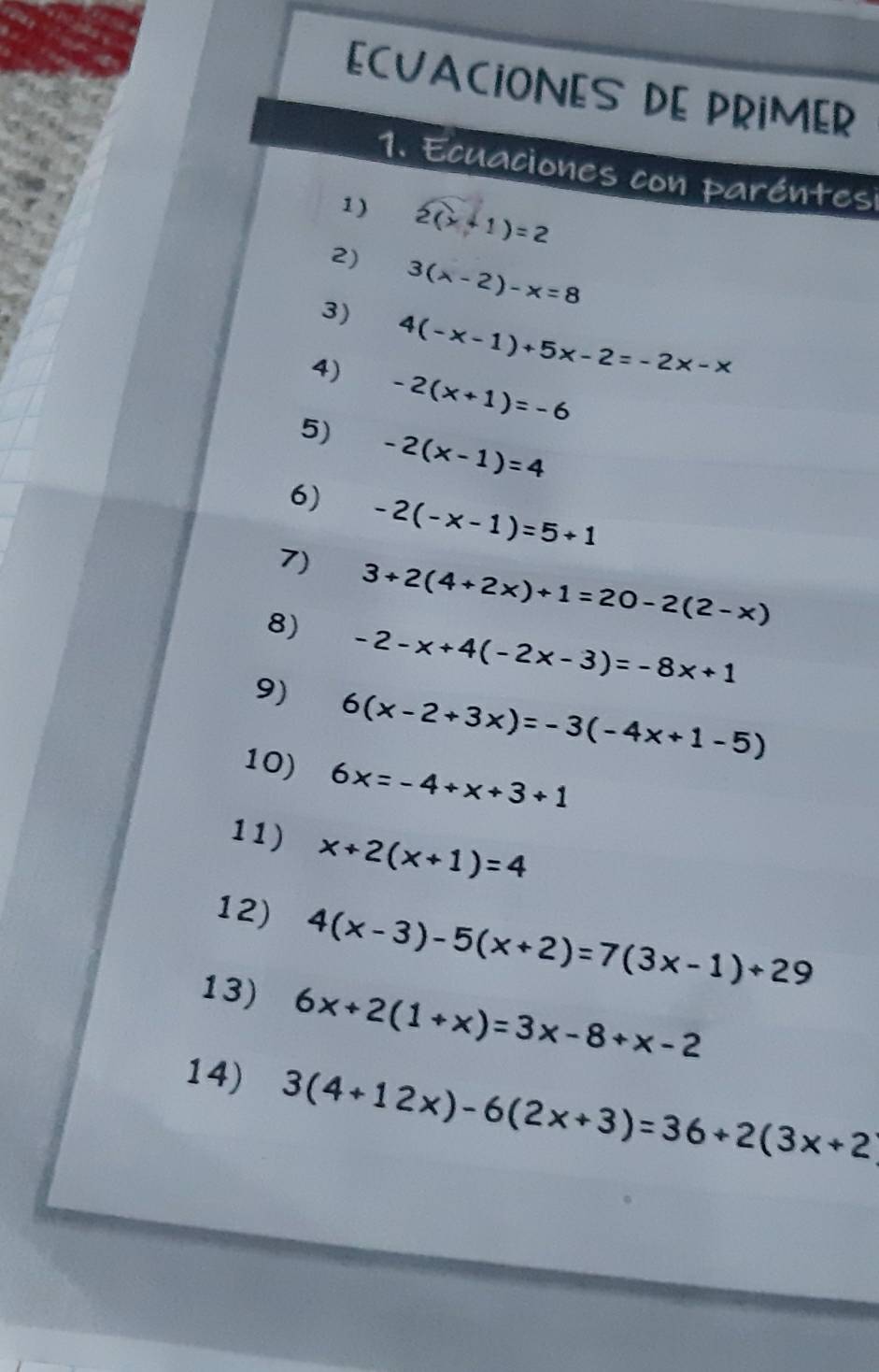 ECVACIONES DE PRIMER 
1. Ecuaciones con paréntesi 
1) 2(x+1)=2
2) 3(lambda -2)-x=8
3) 4(-x-1)+5x-2=-2x-x
4) -2(x+1)=-6
5) -2(x-1)=4
6) -2(-x-1)=5+1
7) 3+2(4+2x)+1=20-2(2-x)
8) -2-x+4(-2x-3)=-8x+1
9) 6(x-2+3x)=-3(-4x+1-5)
10) 6x=-4+x+3+1
11) x+2(x+1)=4
12) 4(x-3)-5(x+2)=7(3x-1)+29
13) 6x+2(1+x)=3x-8+x-2
14) 3(4+12x)-6(2x+3)=36+2(3x+2