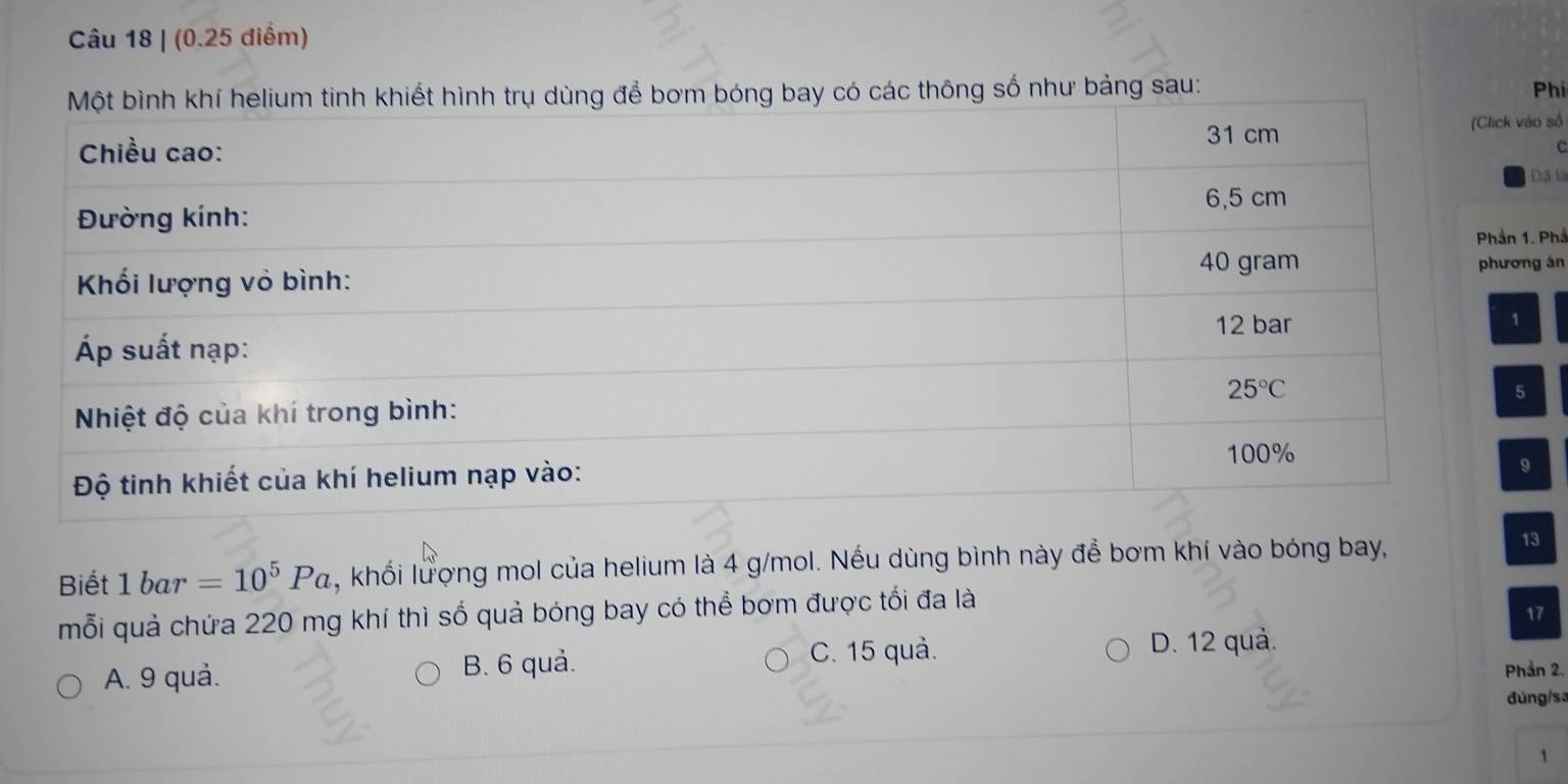 hông số như bảng sau:
Phi
số
C
ã lã
Phả
án
Biết 1bar =10^5Pa , khối lượng mol của helium là 4 g/mol. Nếu dùng bình này để bơm khí vào bóng bay,
13
mỗi quả chứa 220 mg khí thì số quả bóng bay có thể bơm được tối đa là
17
C. 15 quả. D. 12 quả.
A. 9 quả. B. 6 quả. Phần 2.
đúng/s:
1