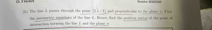 Ch. 5 Vectors Session 2024/2025 
(b) The line L passes through the point (2,1,-1) and perpendicular to the plane π. Find 
the parametric equations of the line L. Hence, find the position vector of the point of 
intersection between the line L and the plane π.