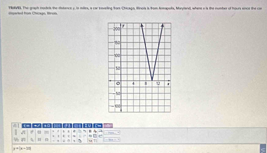 TRAVEL The graph models the distance y, in miles, a car traveling from Chicago, lilinois is from Annapolis, Maryland, where x is the number of hours since the car 
departed from Chicago, Illinois. 
v l E∞ - : a n a D) 6 >U
sqrt(0) 0° [0] + 2 s 7 B a 
` e c 1 e 
%6 overline VU q_n U n 15
y=|x-10|