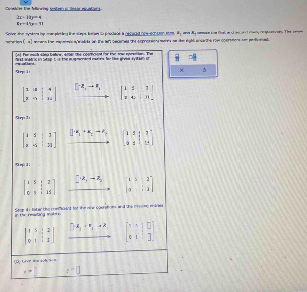 Consider the following system of linear equations.
2x+10y=4
8x+45y=31
Solve the system by completing the steps below to produce a reduced row-echelon form. R_1 and R_2 denote the first and second rows, respectively. The arrow 
notation (→) means the expression/matrix on the left becomes the expression/matrix on the right once the row operations are performed. 
(a) For each step below, enter the coefficient for the row operation. The 
equations. first matrix in Step 1 is the augmented matrix for the given system of  □ /□  
Step 1: 
× 5
beginbmatrix 2&10&|&4 8&45&|&31endbmatrix xrightarrow []· R_1to R_1 beginbmatrix 1&5&|&2 8&45&|&31endbmatrix
Step 2:
beginbmatrix 1&5&2 8&45&31endbmatrix □ · R_1+R_2to R_2 beginbmatrix 1&5&|&2 0&5&|&15endbmatrix
Step 3:
beginbmatrix 1&5&|&2 0&5&|&15endbmatrix □ · R_2to R_2 beginbmatrix 1&5&|&2 0&1&|&3endbmatrix
Step 4: Enter the coefficient for the row operations and the missing entries 
in the resulting matrix.
beginbmatrix 1&5&|&2 0&1&|&3endbmatrix □ +R_2+R_1to R_1 beginbmatrix 1&0&□  0&1&□ endbmatrix
(b) Give the solution.
x=□ y=□