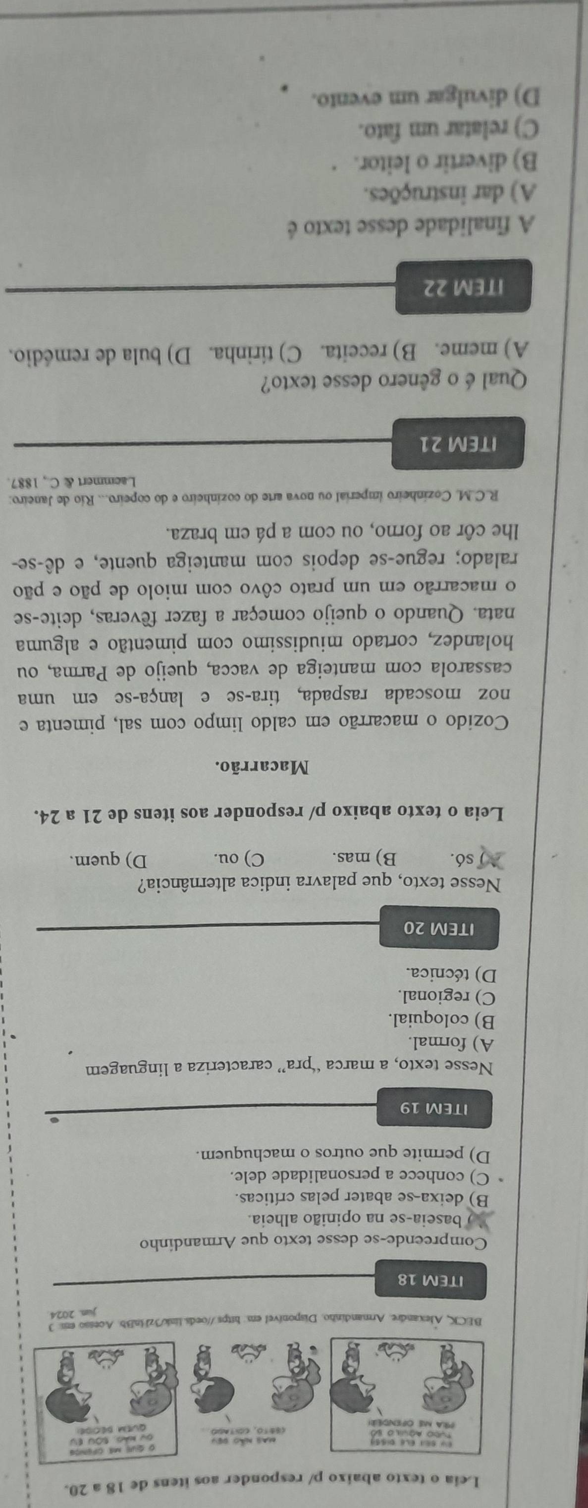 Leia o texto abaixo n/ responder aos itens de 18 a 20.
BECK, Alexandre. Armandinho. Disponivel em: htps://oeds.link/3zBnBb. Acesso em: 1
jun. 2024
ITEM 18
Compreende-se desse texto que Armandinho
`` ) baseia-se na opinião alheia.
B) deixa-se abater pelas críticas.
C) conhece a personalidade dele.
D) permite que outros o machuquem.
ITEM 19
Nesse texto, a marca “pra” caracteriza a linguagem
A) formal.
B) coloquial.
C) regional.
D) técnica.
ITEM 20
Nesse texto, que palavra indica alternância?
só. B) mas. C) ou. D) quem.
Leia o texto abaixo p/ responder aos itens de 21 a 24.
Macarrão.
Cozido o macarrão em caldo limpo com sal, pimenta e
noz moscada raspada, tira-se e lança-se em uma
cassarola com manteiga de vacca, queijo de Parma, ou
holandez, cortado miudissimo com pimentão e alguma
nata. Quando o queijo começar a fazer fêveras, deite-se
o macarrão em um prato côvo com miolo de pão e pão
ralado; regueçse depois com manteiga quente, e dê-se-
lhe côr ao forno, ou com a pá em braza.
R.C.M. Cozinheiro imperial ou nova arte do cozinheiro e do copeiro... Río de Janeiro:
Laemmert & C , 1887.
ITEM 21
Qual é o gênero desse texto?
A) meme. B) receita. C) tirinha. D) bula de remédio.
ITEM 22
A finalidade desse texto é
A) dar instruções.
B) divertir o leitor.
C) relatar um fato.
D) divulgar um evento.