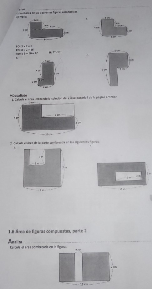 elve 
cula el área de las siguientes figuras compuestas. 
a. 
Ejemplo:

PO:3* 2=6
PO:8* 2=16
Suma 6+16=22 R: 22cm^2
C. 
b. 

￥Desafíate 
1. Calcula el área utilizando la solución del ¿Qué pasaría? de la página anterior. 
2. Calcula el área de la parte sombreada en las siguientes figuras 
a. 
b .
6 m 5 m
2 m
11 m
1.6 Área de figuras compuestas, parte 2 
Analiza 
Calcula el área sombreada en