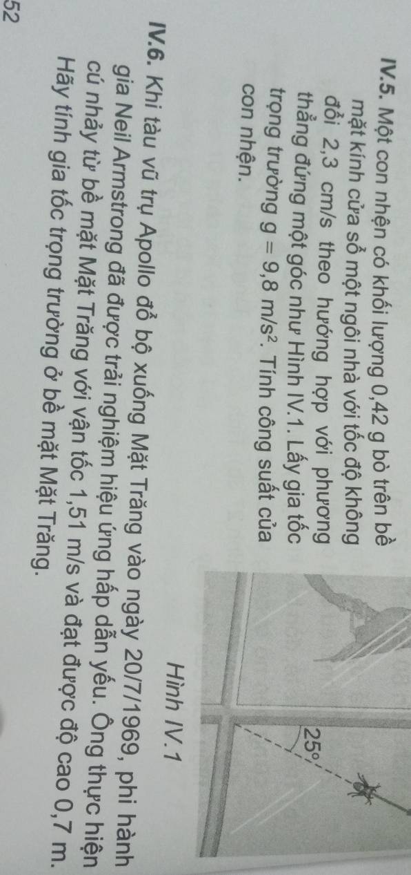 IV.5. Một con nhện có khối lượng 0,42 g bò trên bề
mặt kính cửa sổ một ngôi nhà với tốc độ không
đổi 2,3 cm/s theo hướng hợp với phương
thẳng đứng một góc như Hình IV.1. Lấy gia tốc
trọng trường g=9,8m/s^2. Tính công suất của
con nhện.
IV.6. Khi tàu vũ trụ Apollo đổ bộ xuống Mặt Trăng vào ngày 20/7/1969, phi hành
gia Neil Armstrong đã được trải nghiệm hiệu ứng hấp dẫn yếu. Ông thực hiện
cú nhảy từ bề mặt Mặt Trăng với vận tốc 1,51 m/s và đạt được độ cao 0,7 m.
Hãy tính gia tốc trọng trường ở bề mặt Mặt Trăng.
52