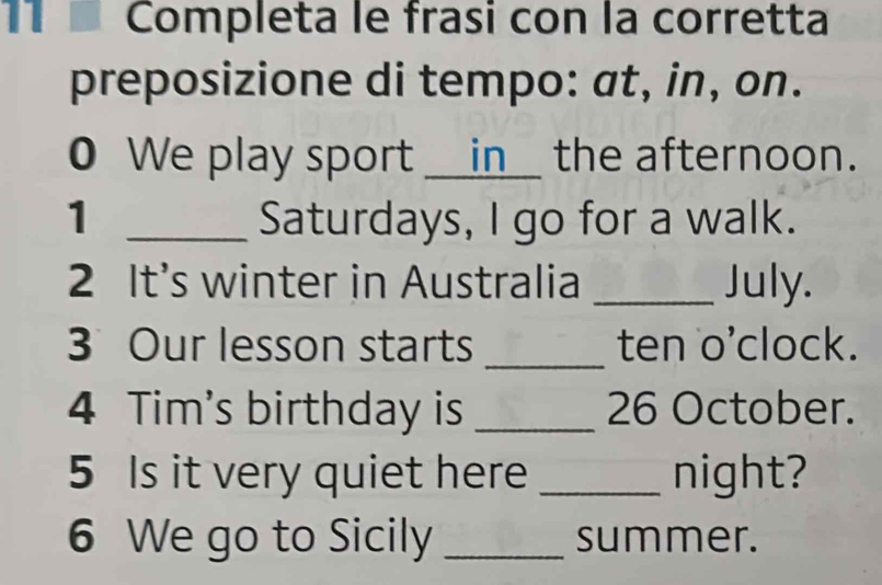 Completa le frasi con la corretta 
preposizione di tempo: at, in, on. 
0 We play sport __in__ the afternoon. 
1 _Saturdays, I go for a walk. 
2 It's winter in Australia _July. 
3 Our lesson starts _ten o'clock. 
4 Tim's birthday is _ 26 October. 
5 Is it very quiet here _night? 
6 We go to Sicily _summer.