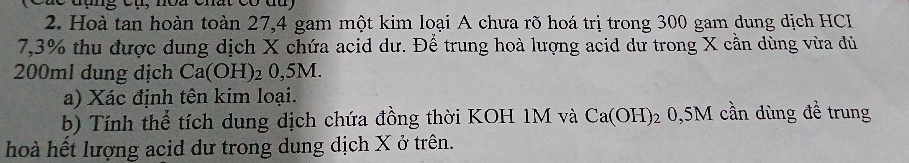 Hoà tan hoàn toàn 27, 4 gam một kim loại A chưa rõ hoá trị trong 300 gam dung dịch HCI
7,3% thu được dung dịch X chứa acid dư. Để trung hoà lượng acid dư trong X cần dùng vừa đủ
200ml dung dịch Ca(OH)_2 2 0,5M. 
a) Xác định tên kim loại. 
b) Tính thể tích dung dịch chứa đồng thời KOH 1M và Ca(OH) 2 0,5M cần dùng để trung 
hoà hết lượng acid dư trong dung dịch X ở trên.