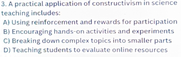 A practical application of constructivism in science
teaching includes:
A) Using reinforcement and rewards for participation
B) Encouraging hands-on activities and experiments
C) Breaking down complex topics into smaller parts
D) Teaching students to evaluate online resources