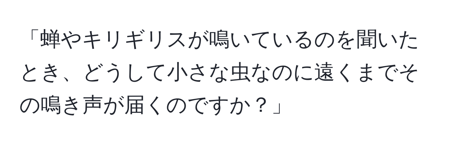 「蝉やキリギリスが鳴いているのを聞いたとき、どうして小さな虫なのに遠くまでその鳴き声が届くのですか？」