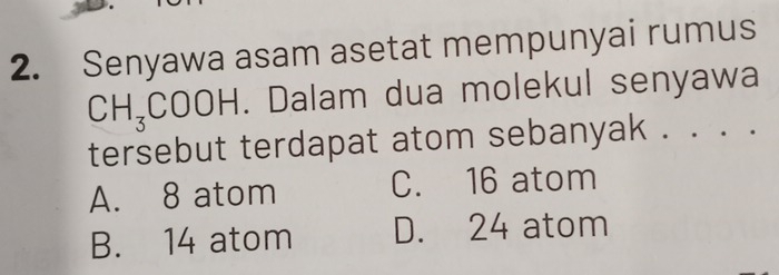 Senyawa asam asetat mempunyai rumus
CH_3COOH. Dalam dua molekul senyawa
tersebut terdapat atom sebanyak . . . .
A. 8 atom C. 16 atom
B. 14 atom D. 24 atom