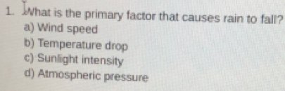 What is the primary factor that causes rain to fall?
a) Wind speed
b) Temperature drop
c) Sunlight intensity
d) Atmospheric pressure
