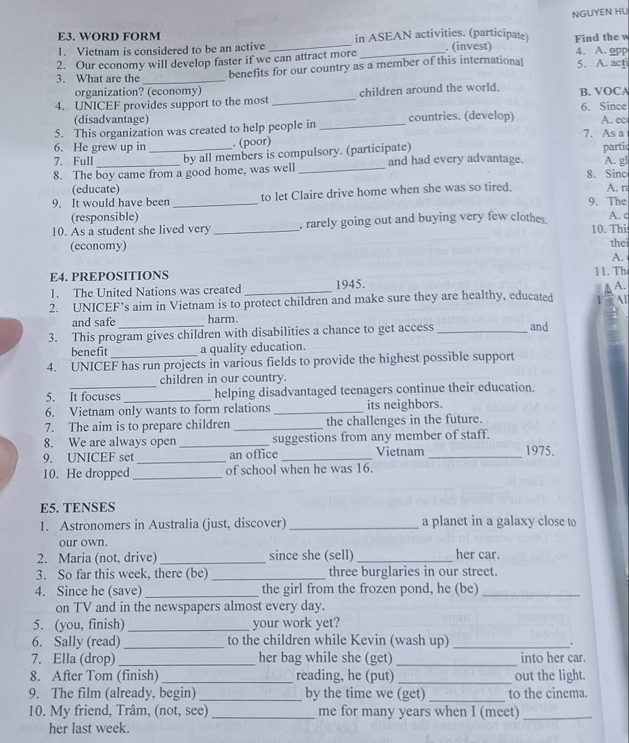 NGUYEN HU
E3. WORD FORM in ASEAN activities. (participate)
1. Vietnam is considered to be an active _. (invest) Find thew 4. A. opp
2. Our economy will develop faster if we can attract more_
3. What are the _benefits for our country as a member of this international 5. A. acti
organization? (economy)
4. UNICEF provides support to the most_ children around the world. B. VOCA
6. Since
(disadvantage) countries. (develop) A. ec
5. This organization was created to help people in _7. As a
6. He grew up in _. (poor)
by all members is compulsory. (participate) partic
7. Full _and had every advantage. A. gl
8. The boy came from a good home, was well_ 8. Sinc
(educate)
9. It would have been _to let Claire drive home when she was so tired. A. ra
9. The
(responsible) A. c
10. As a student she lived very _rarely going out and buying very few clothes. 10. This
(economy)
thei
A.
E4. PREPOSITIONS
11. Th
1. The United Nations was created _1945.
A.
2. UNICEF’s aim in Vietnam is to protect children and make sure they are healthy, educated 1 Al
and safe harm.
3. This program gives children with disabilities a chance to get access _and
benefit a quality education.
4. UNICEF has run projects in various fields to provide the highest possible support
children in our country.
5. It focuses _helping disadvantaged teenagers continue their education.
6. Vietnam only wants to form relations _its neighbors.
7. The aim is to prepare children _the challenges in the future.
8. We are always open _suggestions from any member of staff.
9. UNICEF set _an office _Vietnam_
1975.
10. He dropped _of school when he was 16.
E5. TENSES
1. Astronomers in Australia (just, discover) _a planet in a galaxy close to
our own.
2. Maria (not, drive) _since she (sell) _her car.
3. So far this week, there (be) _three burglaries in our street.
4. Since he (save) _the girl from the frozen pond, he (be)_
on TV and in the newspapers almost every day.
5. (you, finish)_ your work yet?
6. Sally (read) _to the children while Kevin (wash up)_
7. Ella (drop) _her bag while she (get)_ into her car.
8. After Tom (finish) _reading, he (put) _out the light.
9. The film (already, begin) _by the time we (get) _to the cinema.
10. My friend, Trâm, (not, see) _me for many years when I (meet)_
her last week.