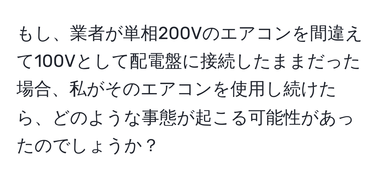 もし、業者が単相200Vのエアコンを間違えて100Vとして配電盤に接続したままだった場合、私がそのエアコンを使用し続けたら、どのような事態が起こる可能性があったのでしょうか？