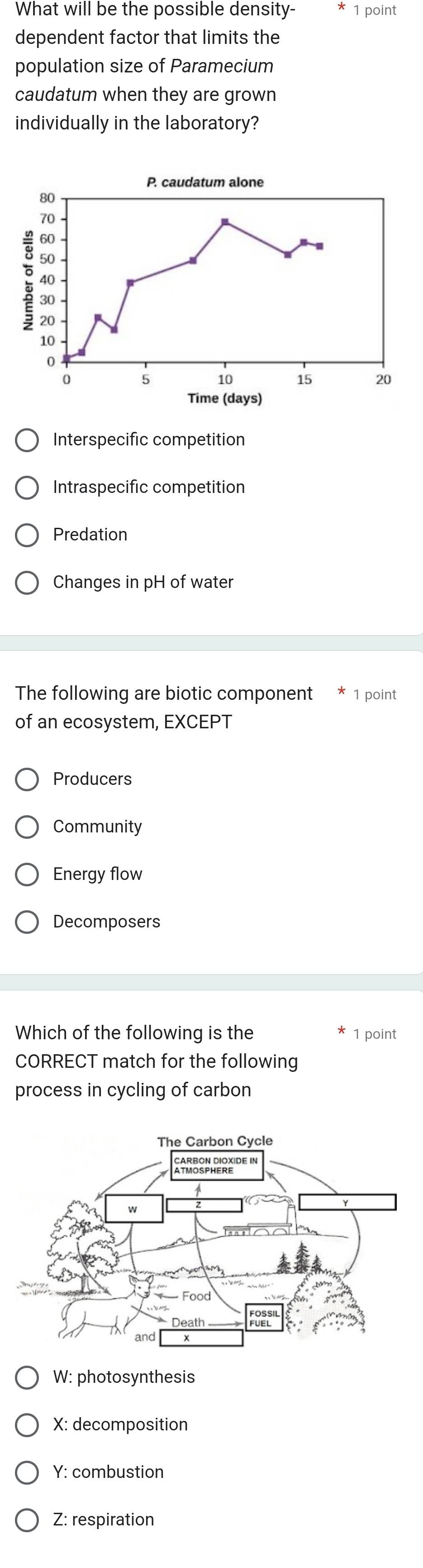 What will be the possible density- 1 point
dependent factor that limits the
population size of Paramecium
caudatum when they are grown
individually in the laboratory?
Interspecific competition
Intraspecific competition
Predation
Changes in pH of water
The following are biotic component * 1 point
of an ecosystem, EXCEPT
Producers
Community
Energy flow
Decomposers
Which of the following is the 1 point
CORRECT match for the following
process in cycling of carbon
W: photosynthesis
X: decomposition
Y: combustion
Z: respiration