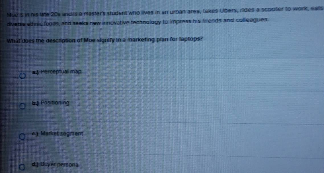 Moe is in his late 20s and is a master's student who lives in an urban area, takes Ubers, rides a scooter to work, eats
diverse ethnic foods, and seeks new innovative technology to impress his friends and colleagues.
What does the description of Moe signify in a marketing plan for laptops?
a.) Perceptual map
b.) Positioning
c.) Market segment
d.) Buyer persona
