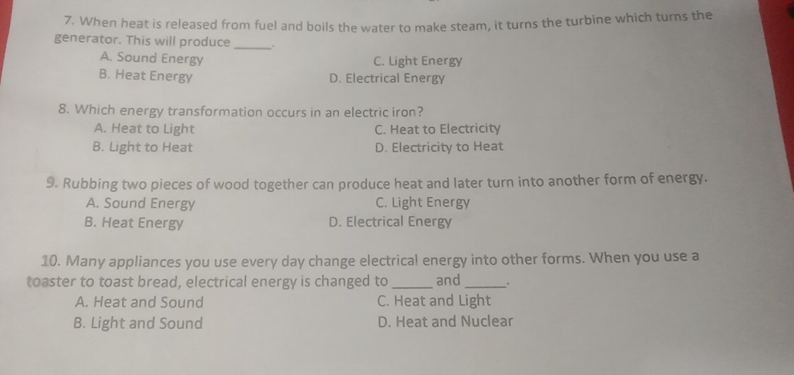 When heat is released from fuel and boils the water to make steam, it turns the turbine which turns the
_
generator. This will produce _.
A. Sound Energy C. Light Energy
B. Heat Energy D. Electrical Energy
8. Which energy transformation occurs in an electric iron?
A. Heat to Light C. Heat to Electricity
B. Light to Heat D. Electricity to Heat
9. Rubbing two pieces of wood together can produce heat and later turn into another form of energy.
A. Sound Energy C. Light Energy
B. Heat Energy D. Electrical Energy
10. Many appliances you use every day change electrical energy into other forms. When you use a
toaster to toast bread, electrical energy is changed to _and _.
A. Heat and Sound C. Heat and Light
B. Light and Sound D. Heat and Nuclear