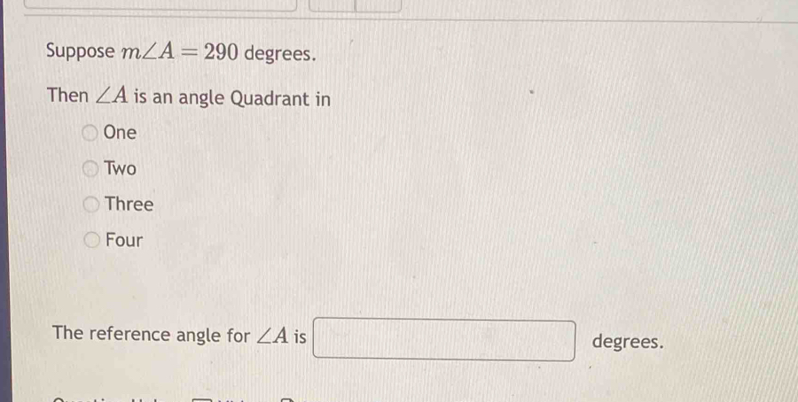 Suppose m∠ A=290 degrees.
Then ∠ A is an angle Quadrant in
One
Two
Three
Four
The reference angle for ∠ A is □ degrees.