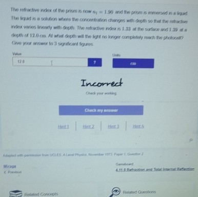 The refractive index of the prism is now n_1=1.90 and the prism is immersed in a liquid
The liquid is a solution where the concentration changes with depth so that the refractive
index varies linearly with depth. The refractive index is 1.33 at the surface and 1.39 at a
depth of 12.0 cm. At what depth will the light no longer completely reach the photocatl?
Give your answer to 3 significant figures
N ate aro LUvans
121 I
cm
Incorrect
Chack your working
Check my answer
Hint:1 Hint 2 Hint 3 Hint 4
Adapted with permission from UCLES A Laval Physics, November 1973, Paper 1, Guention 2
Gamabcard
Mirage 4.11.9 Refraction and Total Internal Refection
€ Prevvisus
q
Releted Concepts Refated Questions