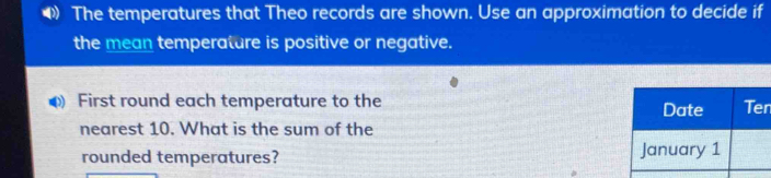 The temperatures that Theo records are shown. Use an approximation to decide if 
the mean temperature is positive or negative. 
First round each temperature to the n
nearest 10. What is the sum of the 
rounded temperatures?