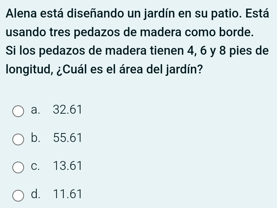 Alena está diseñando un jardín en su patio. Está
usando tres pedazos de madera como borde.
Si los pedazos de madera tienen 4, 6 y 8 pies de
longitud, ¿Cuál es el área del jardín?
a. 32.61
b. 55.61
c. 13.61
d. 11.61