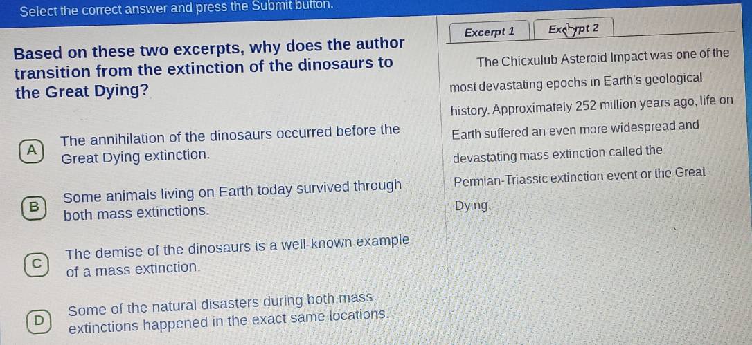 Select the correct answer and press the Submit button.
Based on these two excerpts, why does the author Excerpt 1 Excpt 2
transition from the extinction of the dinosaurs to The Chicxulub Asteroid Impact was one of the
the Great Dying?
most devastating epochs in Earth's geological
history. Approximately 252 million years ago, life on
A Earth suffered an even more widespread and
The annihilation of the dinosaurs occurred before the
Great Dying extinction.
devastating mass extinction called the
Some animals living on Earth today survived through Permian-Triassic extinction event or the Great
B both mass extinctions. Dying.
The demise of the dinosaurs is a well-known example
C of a mass extinction.
Some of the natural disasters during both mass
D extinctions happened in the exact same locations.