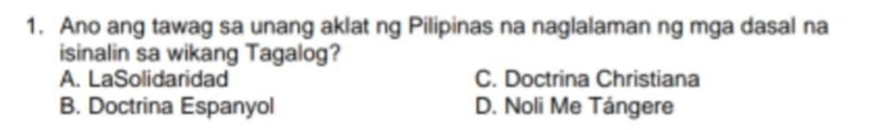 Ano ang tawag sa unang aklat ng Pilipinas na naglalaman ng mga dasal na
isinalin sa wikang Tagalog?
A. LaSolidaridad C. Doctrina Christiana
B. Doctrina Espanyol D. Noli Me Tángere