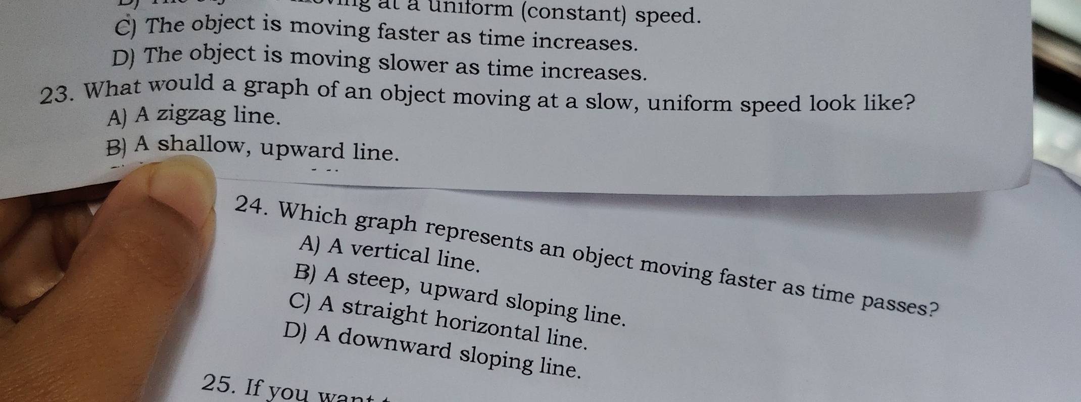 at a uniform (constant) speed.
C) The object is moving faster as time increases.
D) The object is moving slower as time increases.
23. What would a graph of an object moving at a slow, uniform speed look like?
A) A zigzag line.
B) A shallow, upward line.
A) A vertical line.
24. Which graph represents an object moving faster as time passes?
B) A steep, upward sloping line.
C) A straight horizontal line.
D) A downward sloping line.
25. If you wan