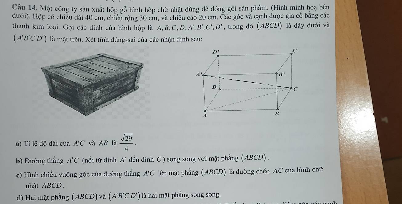 Một công ty sản xuất hộp gỗ hình hộp chữ nhật dùng để dóng gói sản phẩm. (Hình minh hoạ bên
đưới). Hộp có chiều dài 40 cm, chiều rộng 30 cm, và chiều cao 20 cm. Các góc và cạnh được gia cố băng các
thanh kim loại. Gọi các đinh của hình hộp là A,B,C,D,A', B' C',D' , trong đó (ABCD) là đáy dưới và
(A'B'C'D') là mặt trên. Xét tính đúng-sai của các nhận định sau:
a) Ti lệ độ dài của A'C và AB là  sqrt(29)/4 .
b) Đường thắng A'C (nối từ đỉnh A' đến đinh C ) song song với mặt phẳng (ABCD) .
c) Hình chiếu vuông góc của đường thẳng A'C lên mặt phẳng (ABCD) là đường chéo AC của hình chữ
nhật ABCD .
d) Hai mặt phẳng (ABCD)v a (A'B'C'D') là hai mặt phẳng song song.