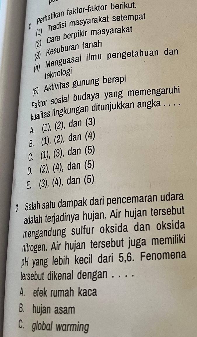 Perhatikan faktor-faktor berikut.
(1) Tradisi masyarakat setempat
(2) Cara berpikir masyarakat
(3) Kesuburan tanah
(4) Menguasai ilmu pengetahuan dan
teknologi
(5) Aktivitas gunung berapi
Faktor sosial budaya yang memengaruhi
kualitas lingkungan ditunjukkan angka . . . .
A. (1), (2), dan (3)
B. (1), (2), dan (4)
C. (1), (3), dan (5)
D. (2), (4), dan (5)
E. (3), (4), dan (5)
3. Salah satu dampak dari pencemaran udara
adalah terjadinya hujan. Air hujan tersebut
mengandung sulfur oksida dan oksida
nitrogen. Air hujan tersebut juga memiliki
pH yang lebih kecil dari 5,6. Fenomena
tersebut dikenal dengan . . . .
A. efek rumah kaca
B. hujan asam
C. global warming