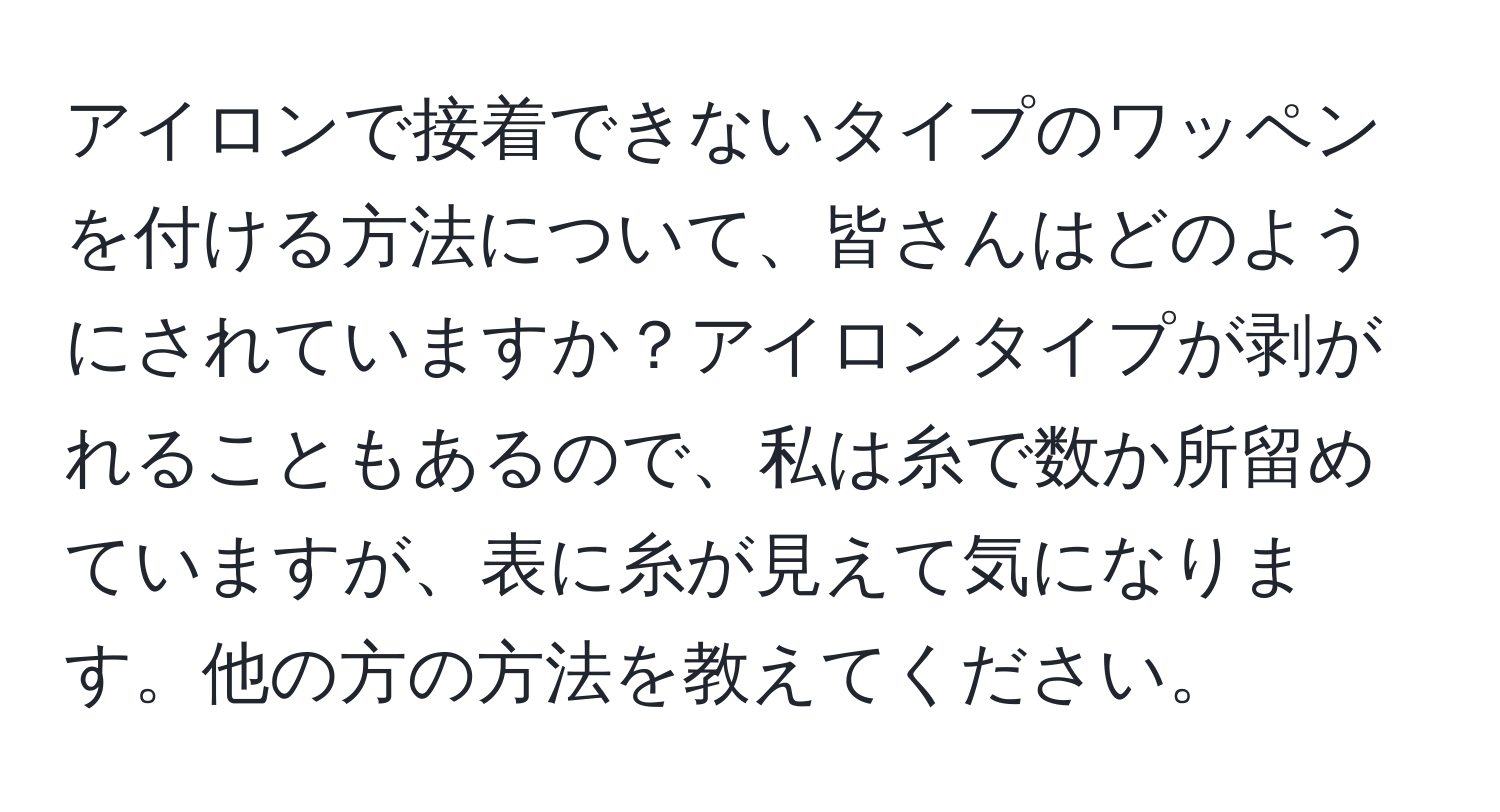 アイロンで接着できないタイプのワッペンを付ける方法について、皆さんはどのようにされていますか？アイロンタイプが剥がれることもあるので、私は糸で数か所留めていますが、表に糸が見えて気になります。他の方の方法を教えてください。