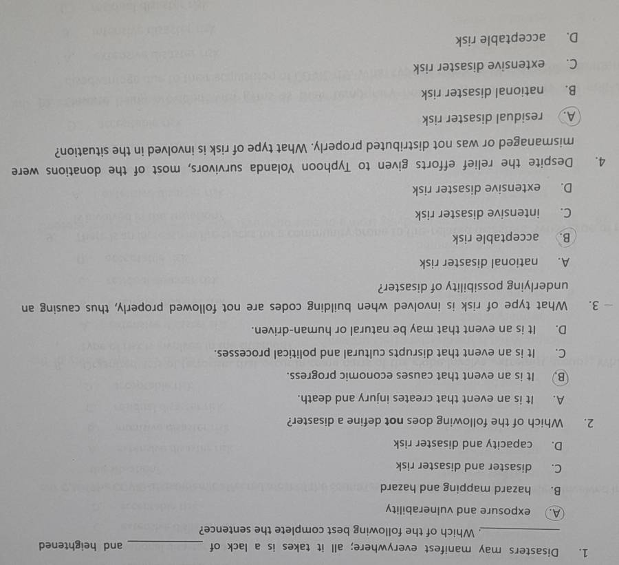 Disasters may manifest everywhere; all it takes is a lack of _and heightened
_. Which of the following best complete the sentence?
A. exposure and vulnerability
B. hazard mapping and hazard
C. disaster and disaster risk
D. capacity and disaster risk
2. Which of the following does not define a disaster?
A. It is an event that creates injury and death.
B. It is an event that causes economic progress.
C. It is an event that disrupts cultural and political processes.
D. It is an event that may be natural or human-driven.
— 3. What type of risk is involved when building codes are not followed properly, thus causing an
underlying possibility of disaster?
A. national disaster risk
B. acceptable risk
C. intensive disaster risk
D. extensive disaster risk
4. Despite the relief efforts given to Typhoon Yolanda survivors, most of the donations were
mismanaged or was not distributed properly. What type of risk is involved in the situation?
A. residual disaster risk
B. national disaster risk
C. extensive disaster risk
D. acceptable risk