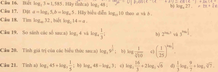 Biết log _23approx 1,585. Hãy tỉnh:a) log _248 b) log _427. 
Câu 17. Đặt a=log _35, b=log _45. Hãy biểu diễn log _1510 theo a và b.
Câu 18. Tìm log _4932 , biết log _214=a. 
Câu 19. So sánh các số sau:a) log _34 và log _4 1/3 ; b) 2^(log _4)3 và 3^(log _4) 1/2 . 
Câu 20. Tính giá trị của các biểu thức sau:a) log _39^(frac 1)5; b) log  1/sqrt[3](10)  c) ( 1/25 )^log _5 1/3 . 
Câu 21. Tính a) log _345+log _3 1/5 ; b) log _448-log _43; c) log _2 16/3 +2log _2sqrt(6) d)  1/3 log _3 9/7 +log _3sqrt[3](7).