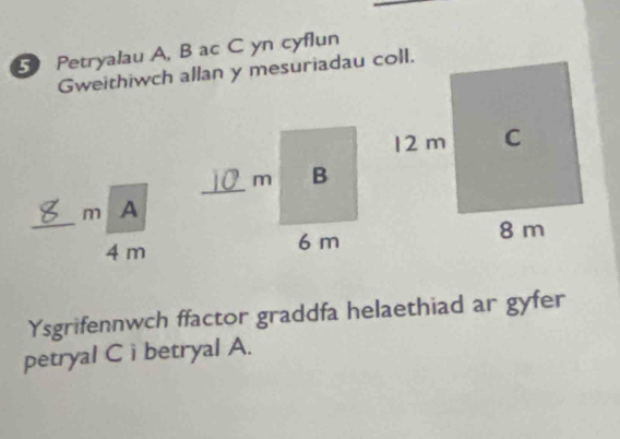 Petryalau A, B ac C yn cyflun 
Gweithiwch allan y mesuriadau coll. 
m A 
_4 m 
Ysgrifennwch ffactor graddfa helaethiad ar gyfer 
petryal C i betryal A.