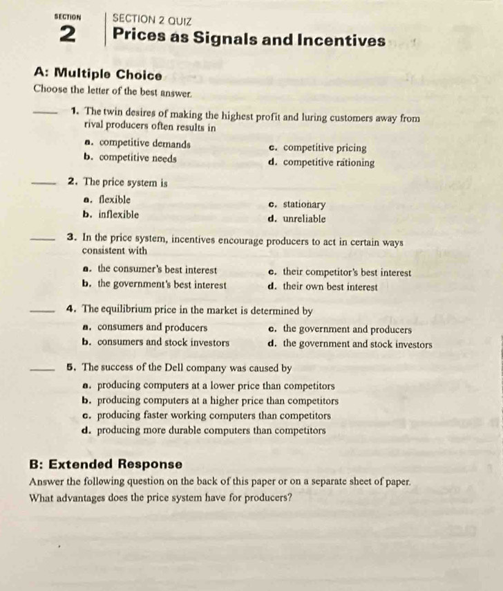 SECTION SECTION 2 QUIZ
2 Prices as Signals and Incentives
A: Multiple Choice
Choose the letter of the best answer.
_1. The twin desires of making the highest profit and luring customers away from
rival producers often results in
a.competitive demands e. competitive pricing
B.competitive needs d. competitive rationing
_2. The price system is
a. flexible c.stationary
b. inflexible d. unreliable
_3. In the price system, incentives encourage producers to act in certain ways
consistent with. the consumer's best interest e. their competitor's best interest
b. the government's best interest d. their own best interest
_4. The equilibrium price in the market is determined by
. consumers and producers e. the government and producers
B. consumers and stock investors d. the government and stock investors
_5. The success of the Dell company was caused by
producing computers at a lower price than competitors
b. producing computers at a higher price than competitors
c. producing faster working computers than competitors
d. producing more durable computers than competitors
B: Extended Response
Answer the following question on the back of this paper or on a separate sheet of paper.
What advantages does the price system have for producers?