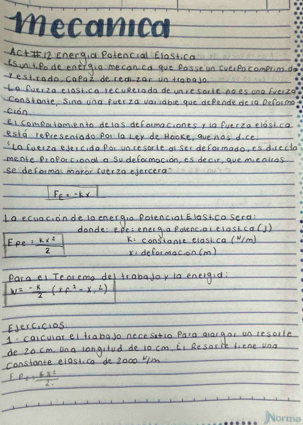 mecanica 
ACt12 Energia Potencial Elost, ca 
is un t. Pode energia me can ca que posse un (verpocomprim do 
restrado, capaz deredi, zar un trabajo 
e fverza elast, ca recuperodo de unre sorte noes uno fuer2q 
constante, sino una euer za vorcable gue depende deia Deforma 
ción 
EI compoitamiento delos deformaciones y o fuerza elost ca 
esta representado por la Ley de Hooke, aue nos dce. 
'lafuer2a eJercido por unresorte al ser deformado, es directo 
mente proporcional a Sudeformacion, es decir, gue mentcas 
se deforma mayor (uer2a ejercera"
F_E=-kx
Lo ecuac, onde lo energia Potencial EloSt. cosero: 
donde: Epe: energ,a Patenc,al elost ca(]) 
E pe= kx^2/2 
K: constante elast ca ( N/m)
X= deformoc on(m) 
Para ei Teoremo del trobajoy 1a eneigid:
w=- k/2 (xf^2-x,2)
EJerc,cios: 
1. calcular ei trabaJo nece satio Para alargar un resorte 
de 20 cm. una longifud de 1o cm, Ci Resorfe fiene una 
constante elost, ca de 2000 W/m
Fe+ 6x^2/2 