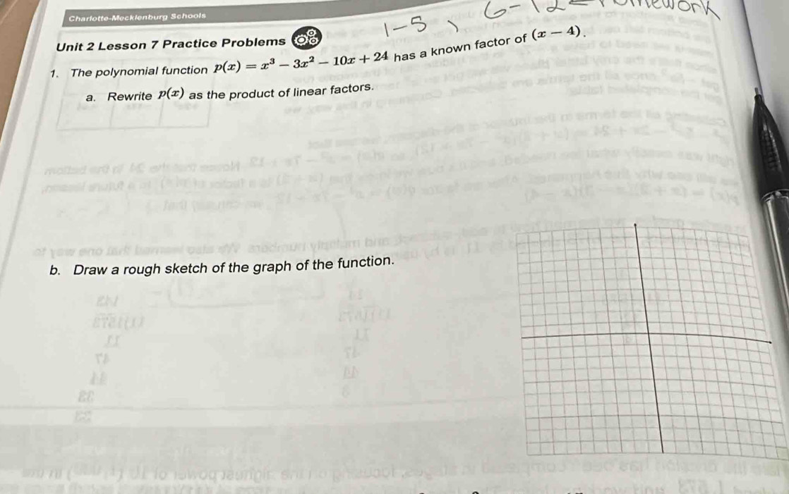 Charlotte-Mecklenburg Schools
Unit 2 Lesson 7 Practice Problems 28
1. The polynomial function p(x)=x^3-3x^2-10x+24 has a known factor of (x-4). 
a. Rewrite p(x) as the product of linear factors.
b. Draw a rough sketch of the graph of the function.
EE
B