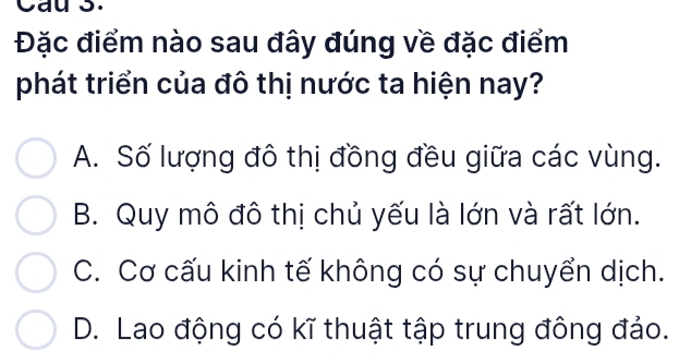 Cau 3.
Đặc điểm nào sau đây đúng về đặc điểm
phát triển của đô thị nước ta hiện nay?
A. Số lượng đô thị đồng đều giữa các vùng.
B. Quy mô đô thị chủ yếu là lớn và rất lớn.
C. Cơ cấu kinh tế không có sự chuyển dịch.
D. Lao động có kĩ thuật tập trung đông đảo.